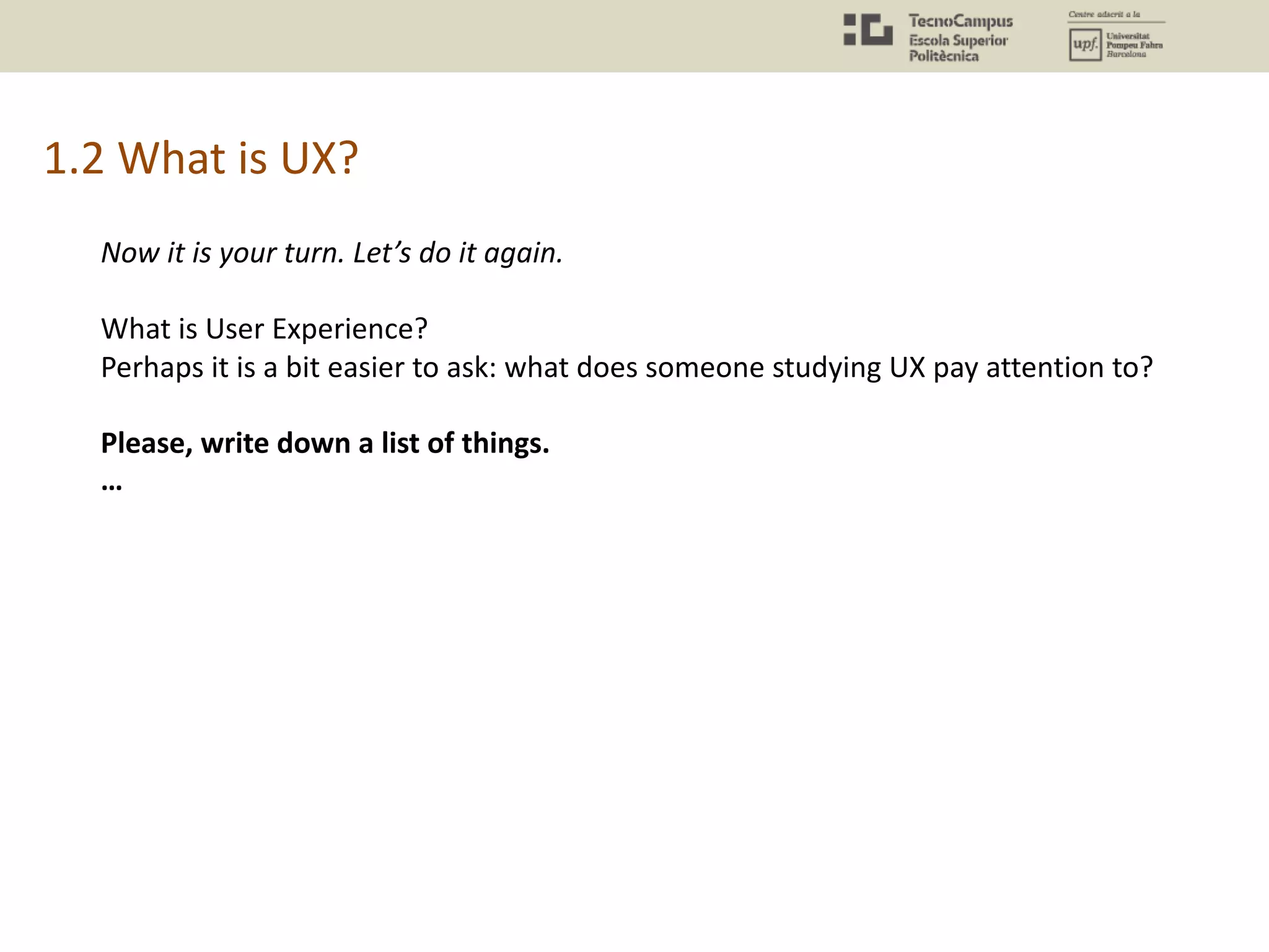 1.2 What is UX?
Now it is your turn. Let’s do it again.
What is User Experience?
Perhaps it is a bit easier to ask: what does someone studying UX pay attention to?
Please, write down a list of things.
…
 