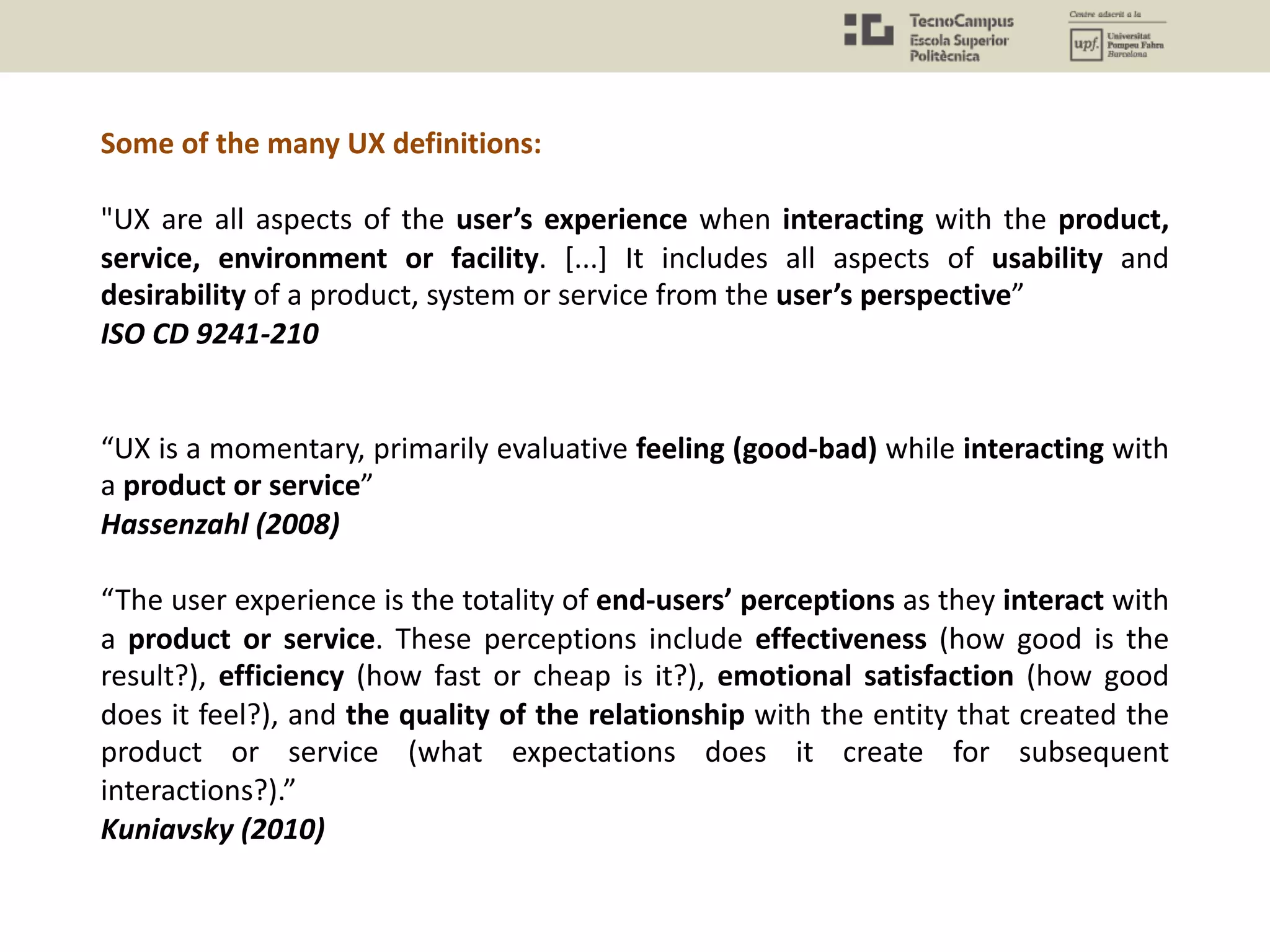 Some of the many UX definitions:
"UX are all aspects of the user’s experience when interacting with the product,
service, environment or facility. [...] It includes all aspects of usability and
desirability of a product, system or service from the user’s perspective”
ISO CD 9241-210
“UX is a momentary, primarily evaluative feeling (good-bad) while interacting with
a product or service”
Hassenzahl (2008)
“The user experience is the totality of end-users’ perceptions as they interact with
a product or service. These perceptions include effectiveness (how good is the
result?), efficiency (how fast or cheap is it?), emotional satisfaction (how good
does it feel?), and the quality of the relationship with the entity that created the
product or service (what expectations does it create for subsequent
interactions?).”
Kuniavsky (2010)
 
