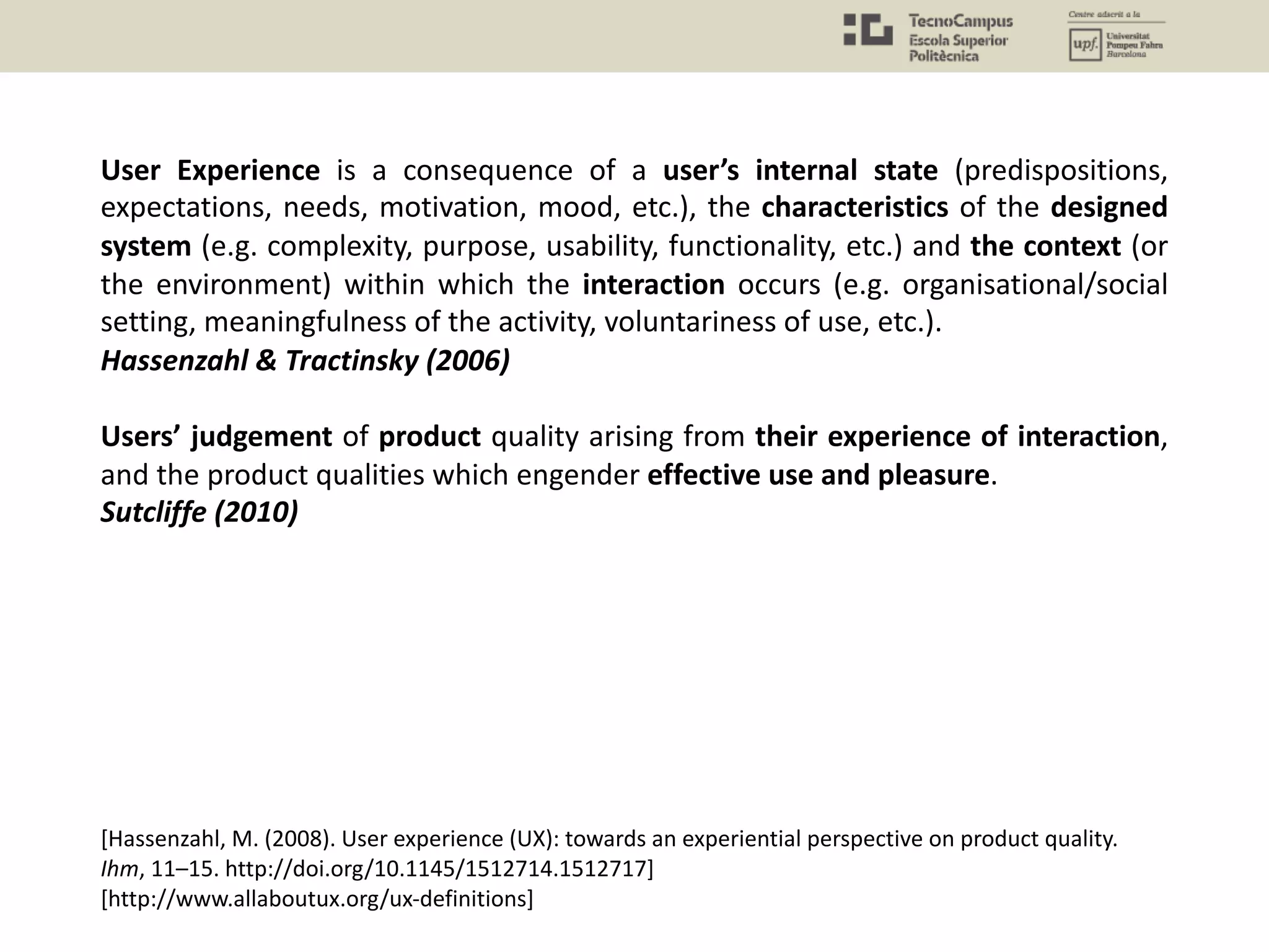 User Experience is a consequence of a user’s internal state (predispositions,
expectations, needs, motivation, mood, etc.), the characteristics of the designed
system (e.g. complexity, purpose, usability, functionality, etc.) and the context (or
the environment) within which the interaction occurs (e.g. organisational/social
setting, meaningfulness of the activity, voluntariness of use, etc.).
Hassenzahl & Tractinsky (2006)
Users’ judgement of product quality arising from their experience of interaction,
and the product qualities which engender effective use and pleasure.
Sutcliffe (2010)
[Hassenzahl, M. (2008). User experience (UX): towards an experiential perspective on product quality.
Ihm, 11–15. http://doi.org/10.1145/1512714.1512717]
[http://www.allaboutux.org/ux-definitions]
 