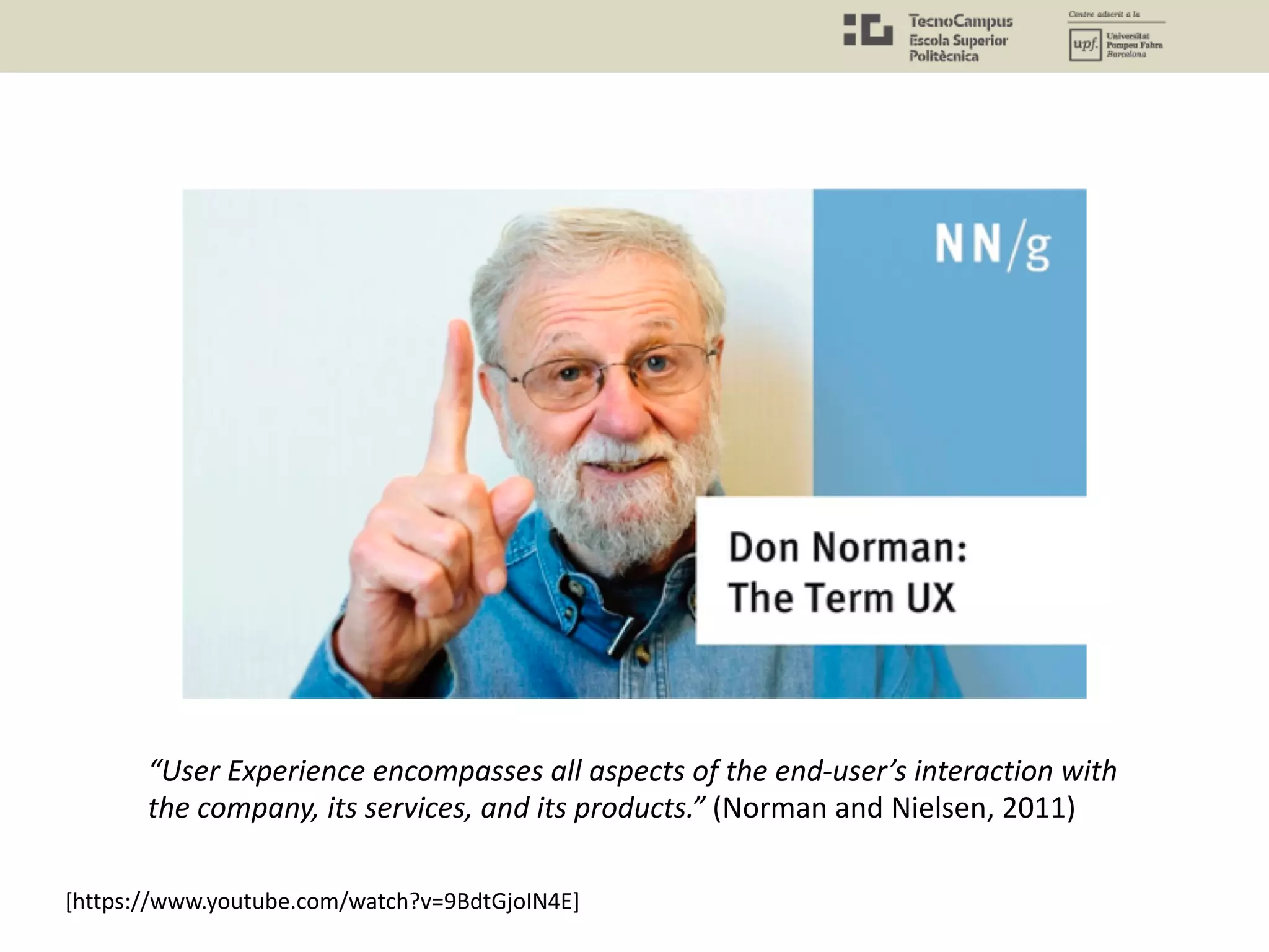 [https://www.youtube.com/watch?v=9BdtGjoIN4E]
“User Experience encompasses all aspects of the end-user’s interaction with
the company, its services, and its products.” (Norman and Nielsen, 2011)
 