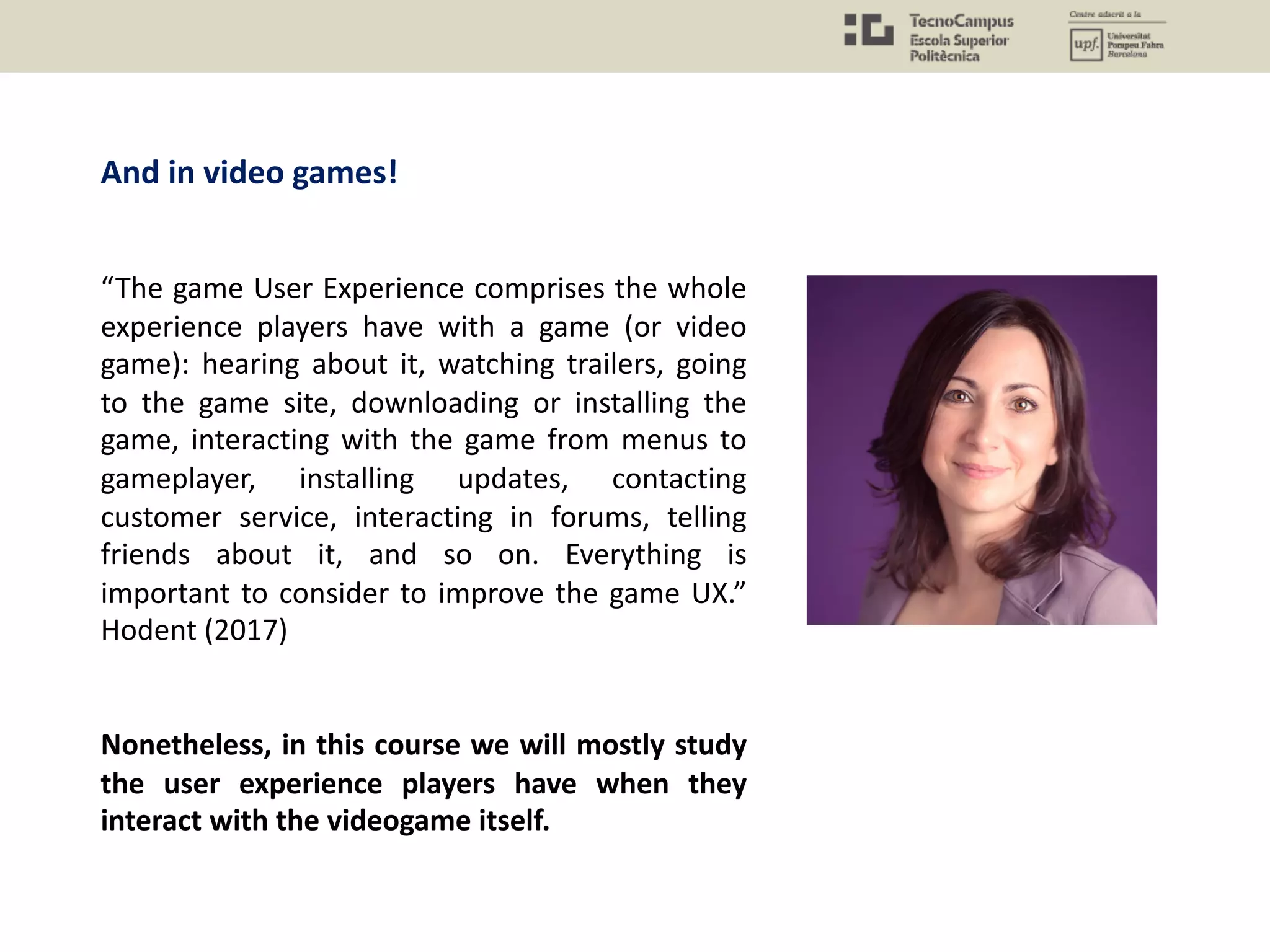 And in video games!
“The game User Experience comprises the whole
experience players have with a game (or video
game): hearing about it, watching trailers, going
to the game site, downloading or installing the
game, interacting with the game from menus to
gameplayer, installing updates, contacting
customer service, interacting in forums, telling
friends about it, and so on. Everything is
important to consider to improve the game UX.”
Hodent (2017)
Nonetheless, in this course we will mostly study
the user experience players have when they
interact with the videogame itself.
 