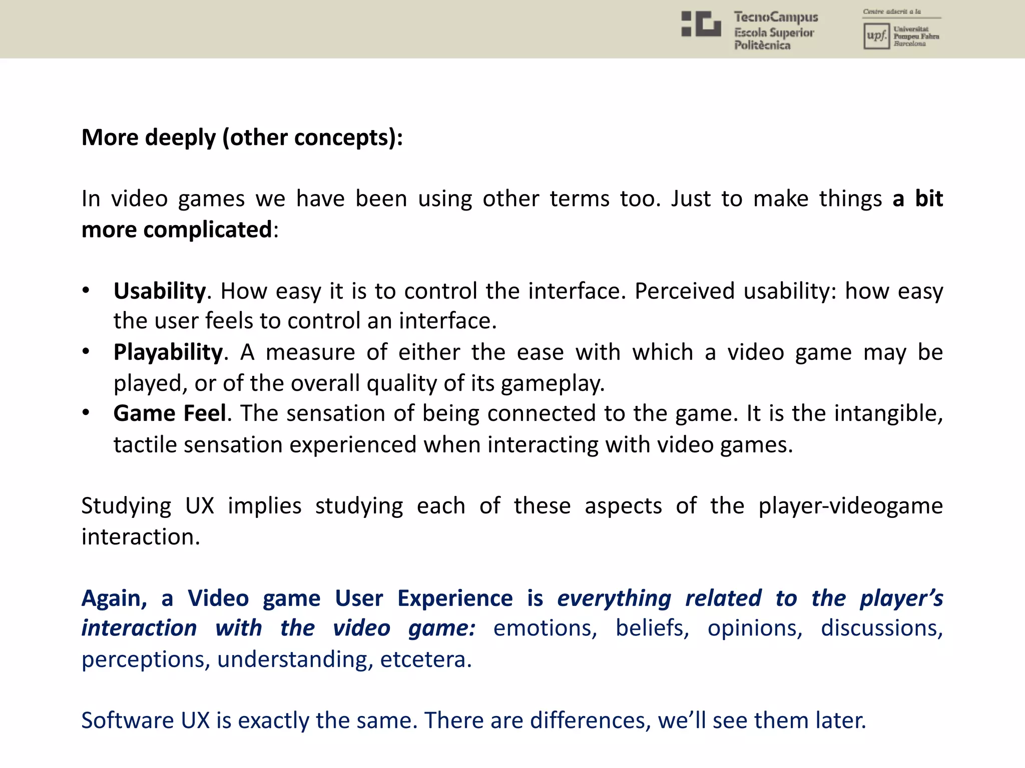 More deeply (other concepts):
In video games we have been using other terms too. Just to make things a bit
more complicated:
• Usability. How easy it is to control the interface. Perceived usability: how easy
the user feels to control an interface.
• Playability. A measure of either the ease with which a video game may be
played, or of the overall quality of its gameplay.
• Game Feel. The sensation of being connected to the game. It is the intangible,
tactile sensation experienced when interacting with video games.
Studying UX implies studying each of these aspects of the player-videogame
interaction.
Again, a Video game User Experience is everything related to the player’s
interaction with the video game: emotions, beliefs, opinions, discussions,
perceptions, understanding, etcetera.
Software UX is exactly the same. There are differences, we’ll see them later.
 