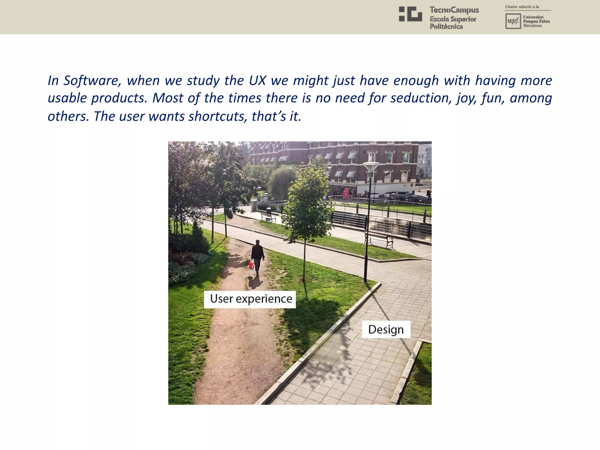 In Software, when we study the UX we might just have enough with having more
usable products. Most of the times there is no need for seduction, joy, fun, among
others. The user wants shortcuts, that’s it.
 