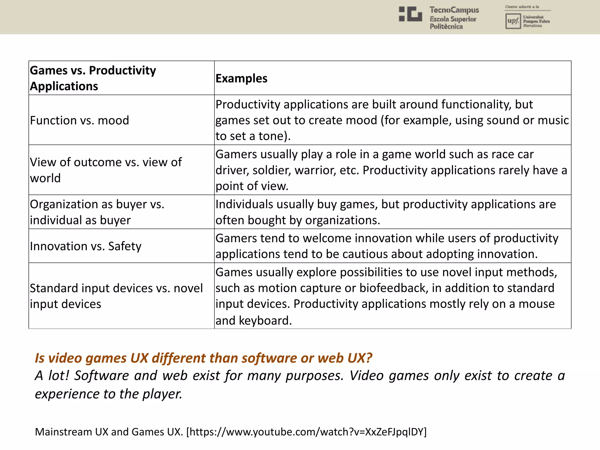 Games vs. Productivity
Applications
Examples
Function vs. mood
Productivity applications are built around functionality, but
games set out to create mood (for example, using sound or music
to set a tone).
View of outcome vs. view of
world
Gamers usually play a role in a game world such as race car
driver, soldier, warrior, etc. Productivity applications rarely have a
point of view.
Organization as buyer vs.
individual as buyer
Individuals usually buy games, but productivity applications are
often bought by organizations.
Innovation vs. Safety
Gamers tend to welcome innovation while users of productivity
applications tend to be cautious about adopting innovation.
Standard input devices vs. novel
input devices
Games usually explore possibilities to use novel input methods,
such as motion capture or biofeedback, in addition to standard
input devices. Productivity applications mostly rely on a mouse
and keyboard.
Is video games UX different than software or web UX?
A lot! Software and web exist for many purposes. Video games only exist to create a
experience to the player.
Mainstream UX and Games UX. [https://www.youtube.com/watch?v=XxZeFJpqlDY]
 