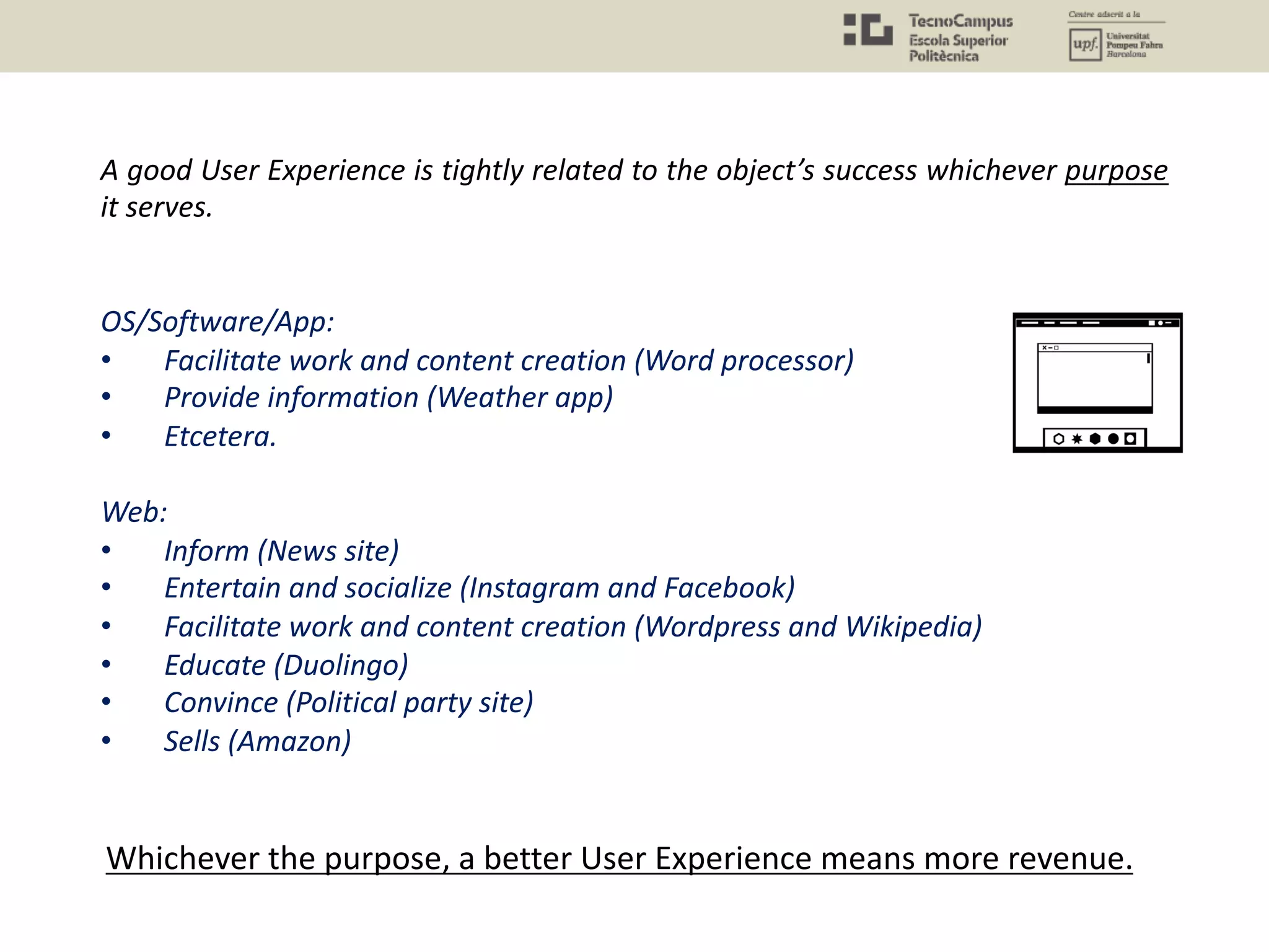 A good User Experience is tightly related to the object’s success whichever purpose
it serves.
OS/Software/App:
• Facilitate work and content creation (Word processor)
• Provide information (Weather app)
• Etcetera.
Web:
• Inform (News site)
• Entertain and socialize (Instagram and Facebook)
• Facilitate work and content creation (Wordpress and Wikipedia)
• Educate (Duolingo)
• Convince (Political party site)
• Sells (Amazon)
Whichever the purpose, a better User Experience means more revenue.
 