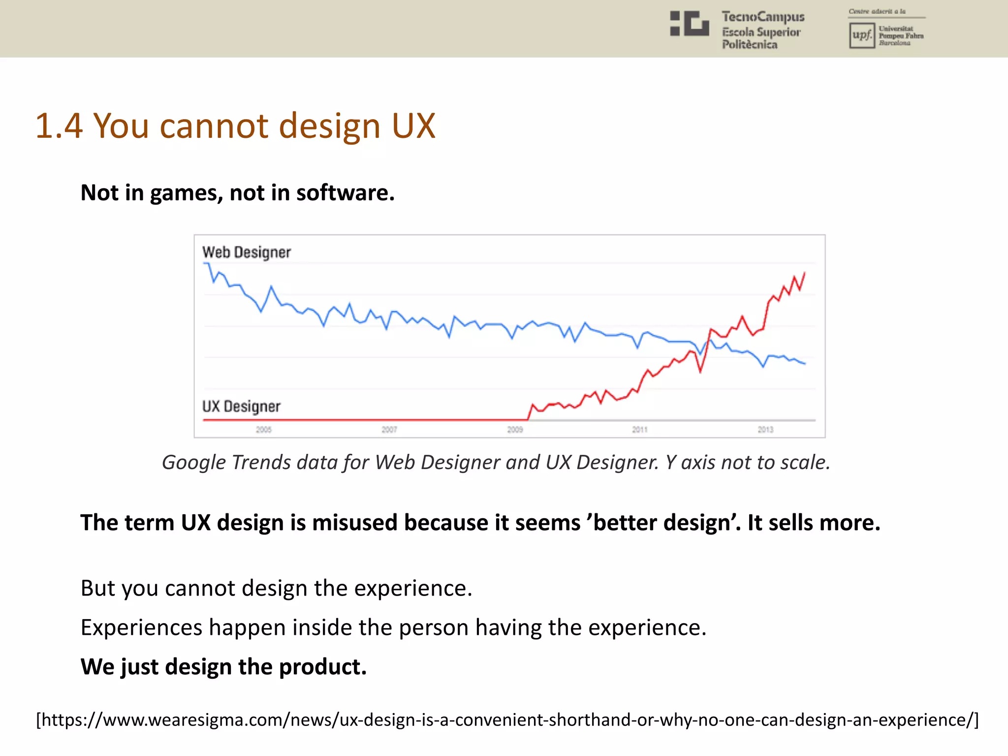 1.4 You cannot design UX
Google Trends data for Web Designer and UX Designer. Y axis not to scale.
The term UX design is misused because it seems ’better design’. It sells more.
But you cannot design the experience.
Experiences happen inside the person having the experience.
We just design the product.
[https://www.wearesigma.com/news/ux-design-is-a-convenient-shorthand-or-why-no-one-can-design-an-experience/]
Not in games, not in software.
 
