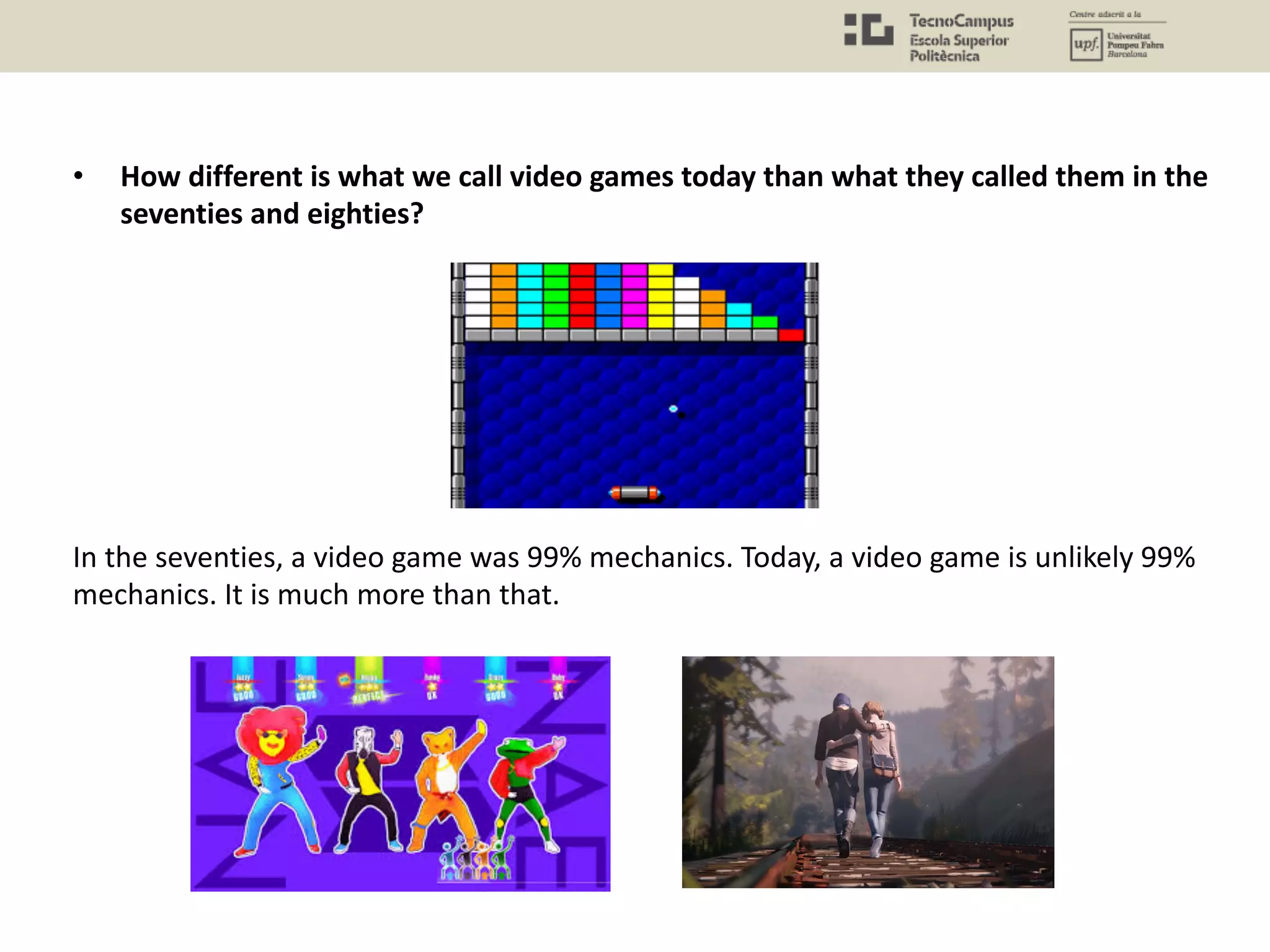 • How different is what we call video games today than what they called them in the
seventies and eighties?
In the seventies, a video game was 99% mechanics. Today, a video game is unlikely 99%
mechanics. It is much more than that.
 