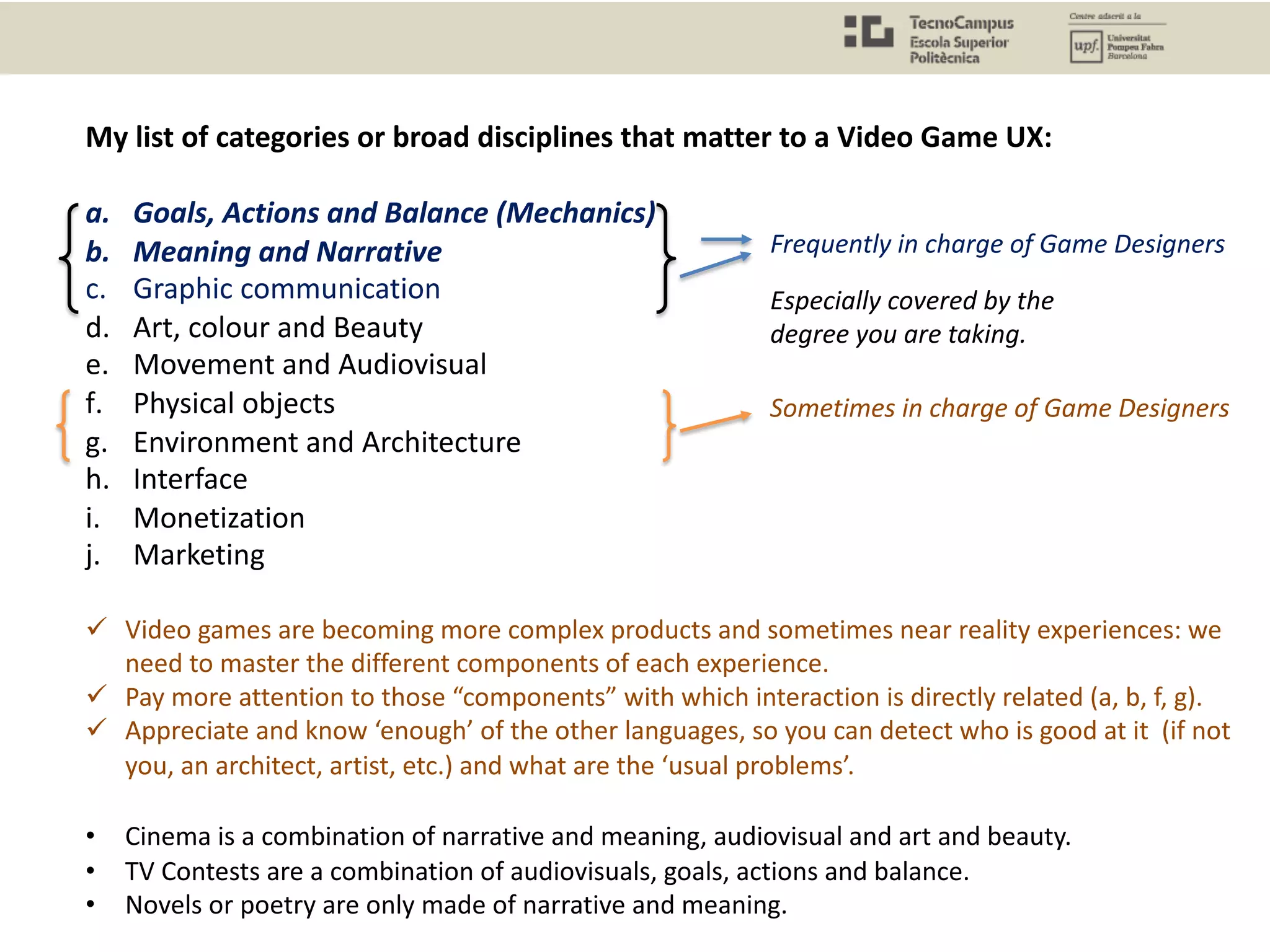 My list of categories or broad disciplines that matter to a Video Game UX:
a. Goals, Actions and Balance (Mechanics)
b. Meaning and Narrative
c. Graphic communication
d. Art, colour and Beauty
e. Movement and Audiovisual
f. Physical objects
g. Environment and Architecture
h. Interface
i. Monetization
j. Marketing
ü Video games are becoming more complex products and sometimes near reality experiences: we
need to master the different components of each experience.
ü Pay more attention to those “components” with which interaction is directly related (a, b, f, g).
ü Appreciate and know ‘enough’ of the other languages, so you can detect who is good at it (if not
you, an architect, artist, etc.) and what are the ‘usual problems’.
• Cinema is a combination of narrative and meaning, audiovisual and art and beauty.
• TV Contests are a combination of audiovisuals, goals, actions and balance.
• Novels or poetry are only made of narrative and meaning.
Especially covered by the
degree you are taking.
Frequently in charge of Game Designers
Sometimes in charge of Game Designers
 