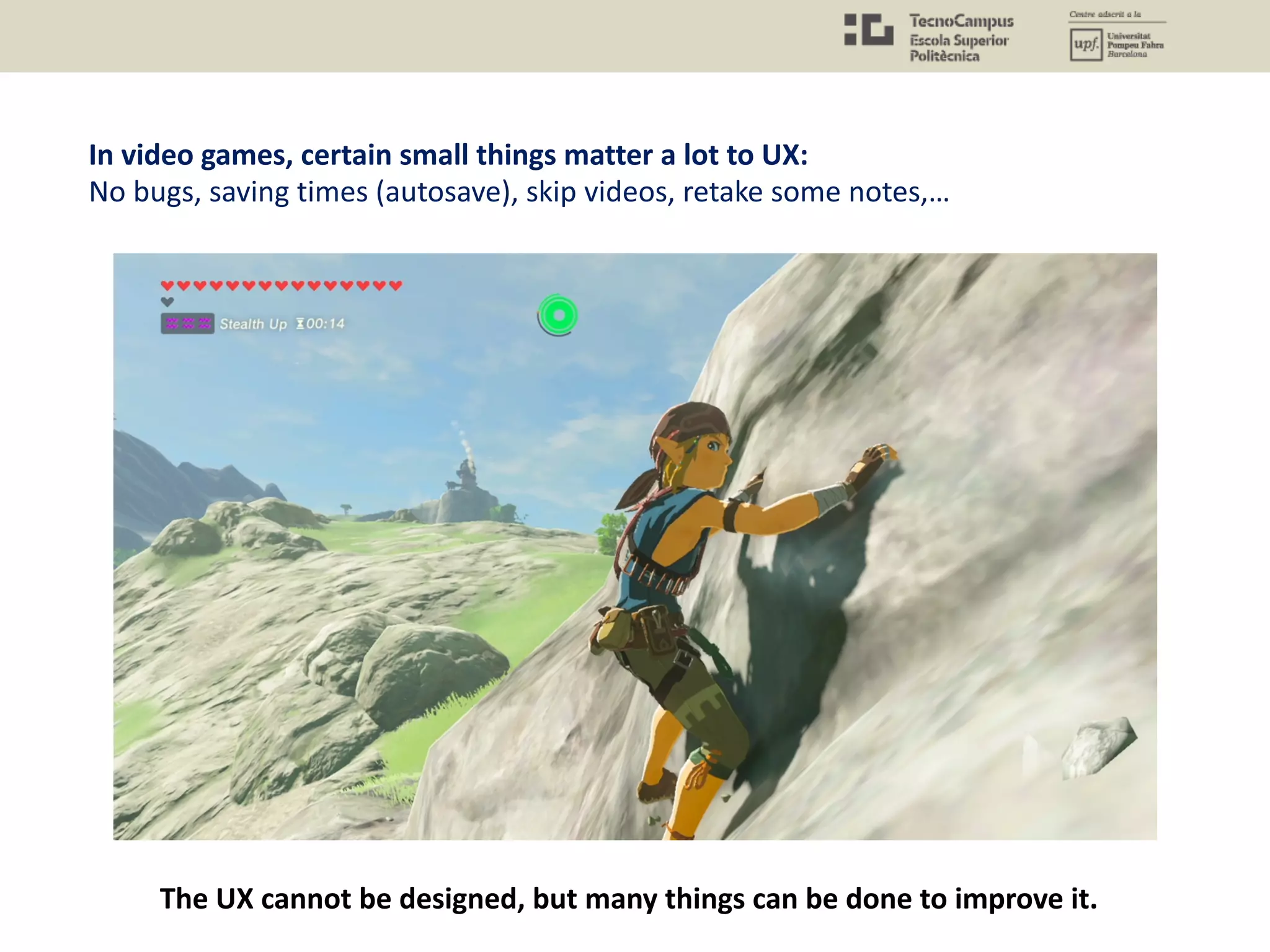 In video games, certain small things matter a lot to UX:
No bugs, saving times (autosave), skip videos, retake some notes,…
The UX cannot be designed, but many things can be done to improve it.
 