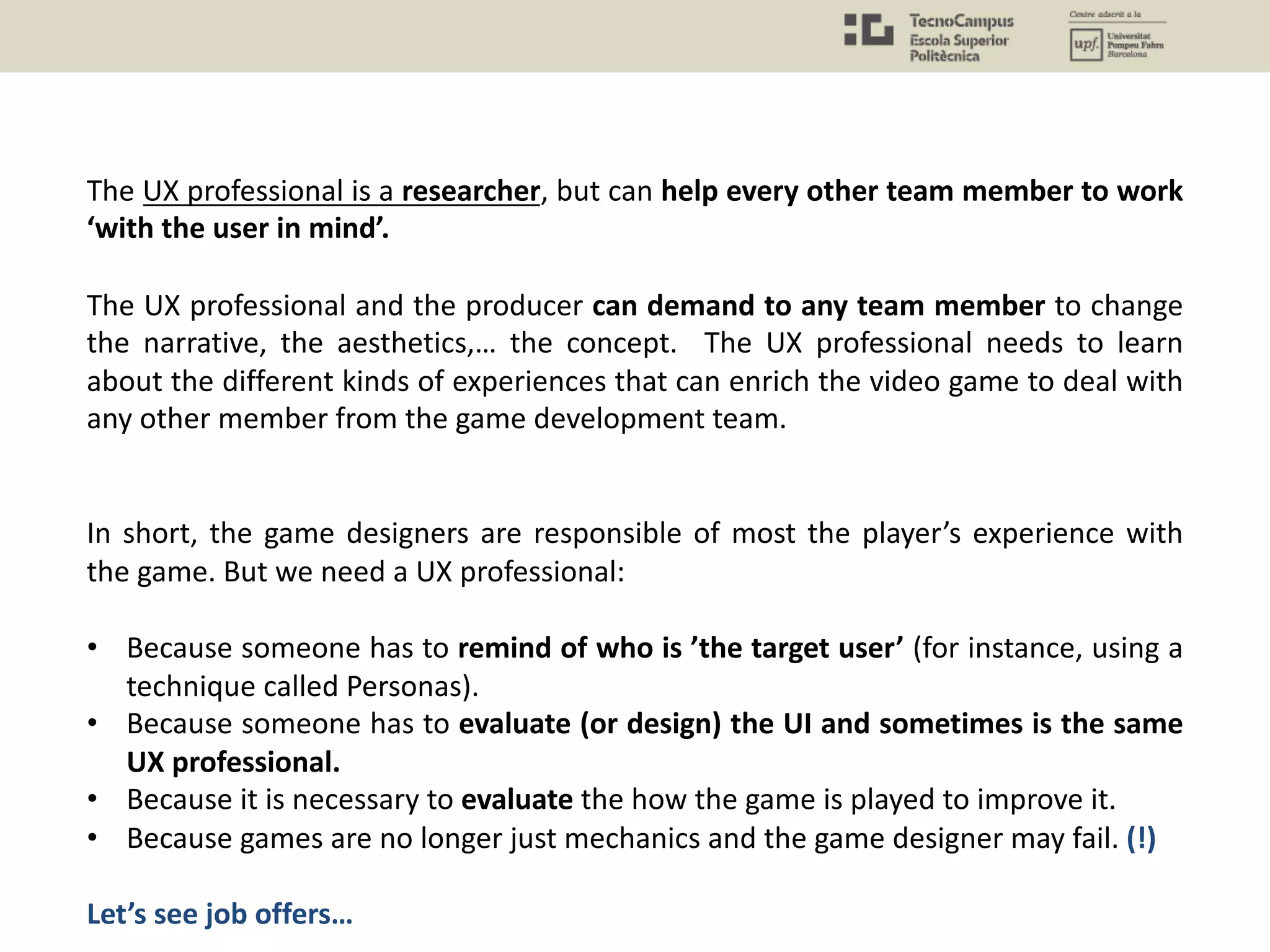 The UX professional is a researcher, but can help every other team member to work
‘with the user in mind’.
The UX professional and the producer can demand to any team member to change
the narrative, the aesthetics,… the concept. The UX professional needs to learn
about the different kinds of experiences that can enrich the video game to deal with
any other member from the game development team.
In short, the game designers are responsible of most the player’s experience with
the game. But we need a UX professional:
• Because someone has to remind of who is ’the target user’ (for instance, using a
technique called Personas).
• Because someone has to evaluate (or design) the UI and sometimes is the same
UX professional.
• Because it is necessary to evaluate the how the game is played to improve it.
• Because games are no longer just mechanics and the game designer may fail. (!)
Let’s see job offers…
 
