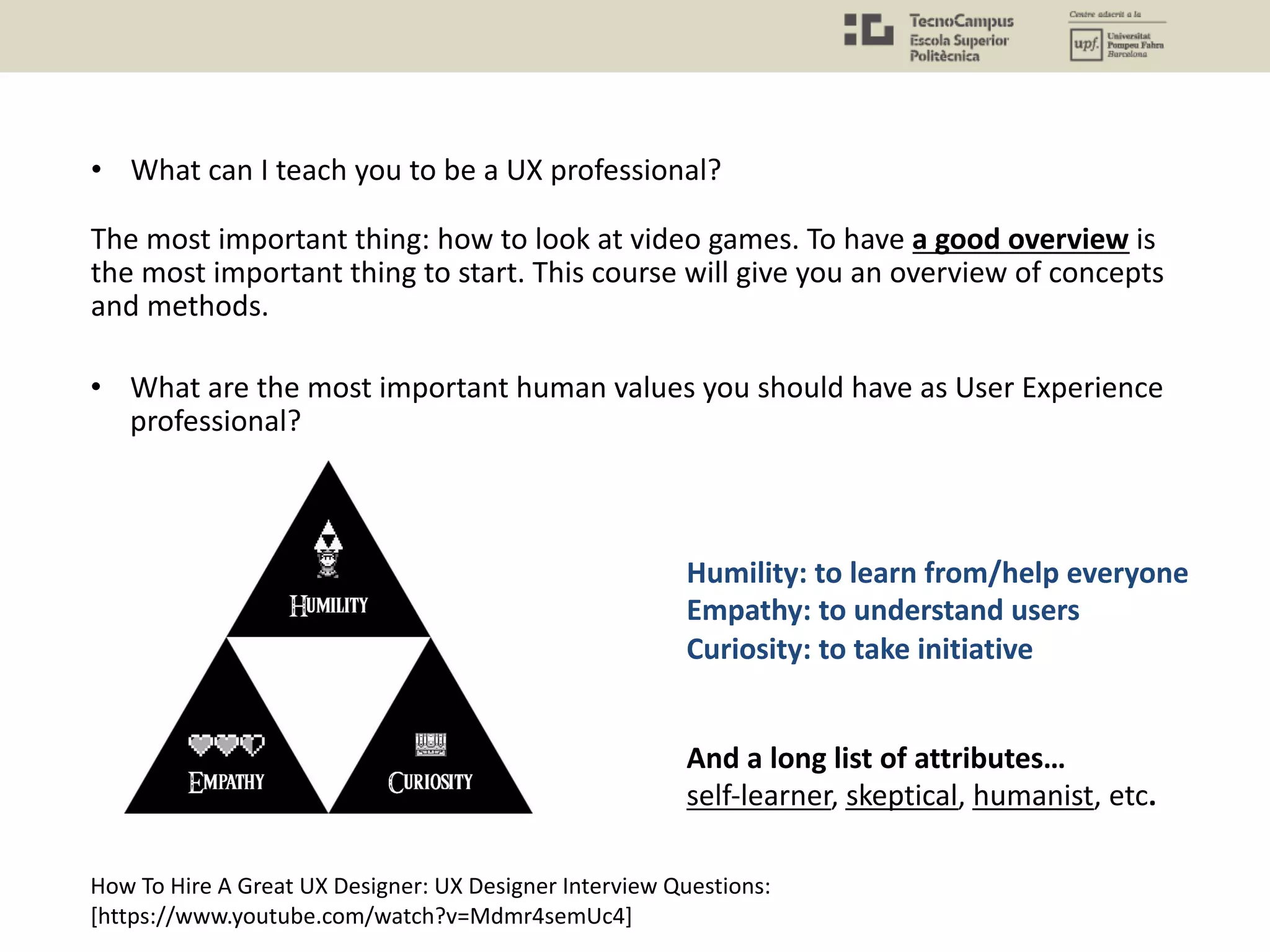 How To Hire A Great UX Designer: UX Designer Interview Questions:
[https://www.youtube.com/watch?v=Mdmr4semUc4]
And a long list of attributes…
self-learner, skeptical, humanist, etc.
Humility: to learn from/help everyone
Empathy: to understand users
Curiosity: to take initiative
• What are the most important human values you should have as User Experience
professional?
• What can I teach you to be a UX professional?
The most important thing: how to look at video games. To have a good overview is
the most important thing to start. This course will give you an overview of concepts
and methods.
 
