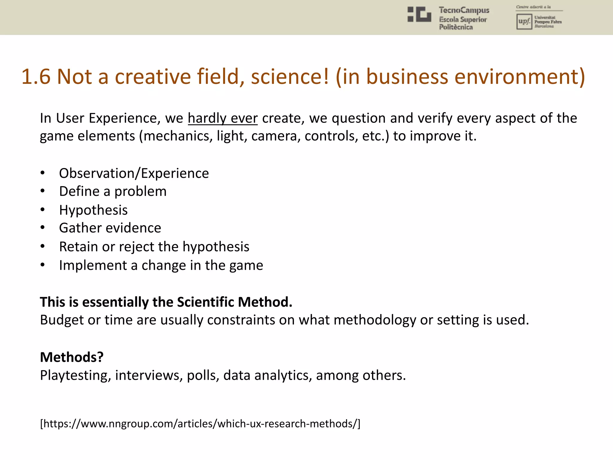 1.6 Not a creative field, science! (in business environment)
In User Experience, we hardly ever create, we question and verify every aspect of the
game elements (mechanics, light, camera, controls, etc.) to improve it.
• Observation/Experience
• Define a problem
• Hypothesis
• Gather evidence
• Retain or reject the hypothesis
• Implement a change in the game
This is essentially the Scientific Method.
Budget or time are usually constraints on what methodology or setting is used.
Methods?
Playtesting, interviews, polls, data analytics, among others.
[https://www.nngroup.com/articles/which-ux-research-methods/]
 