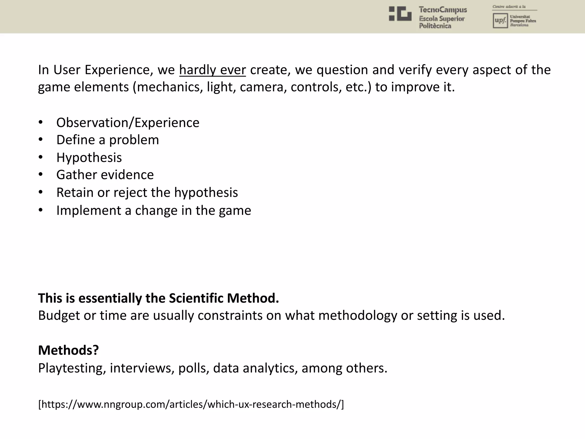 In User Experience, we hardly ever create, we question and verify every aspect of the
game elements (mechanics, light, camera, controls, etc.) to improve it.
• Observation/Experience
• Define a problem
• Hypothesis
• Gather evidence
• Retain or reject the hypothesis
• Implement a change in the game
This is essentially the Scientific Method.
Budget or time are usually constraints on what methodology or setting is used.
Methods?
Playtesting, interviews, polls, data analytics, among others.
[https://www.nngroup.com/articles/which-ux-research-methods/]
 