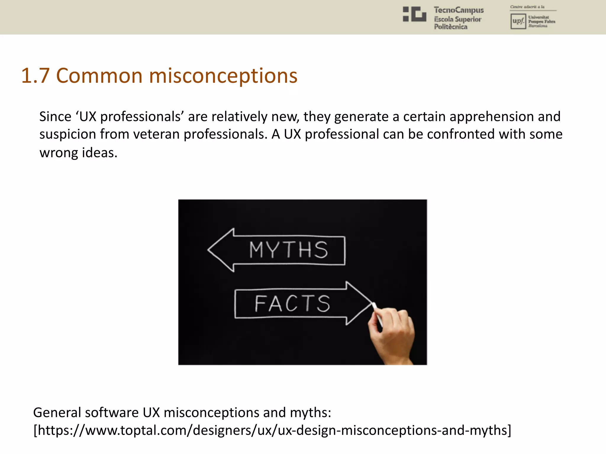 1.7 Common misconceptions
Since ‘UX professionals’ are relatively new, they generate a certain apprehension and
suspicion from veteran professionals. A UX professional can be confronted with some
wrong ideas.
General software UX misconceptions and myths:
[https://www.toptal.com/designers/ux/ux-design-misconceptions-and-myths]
 