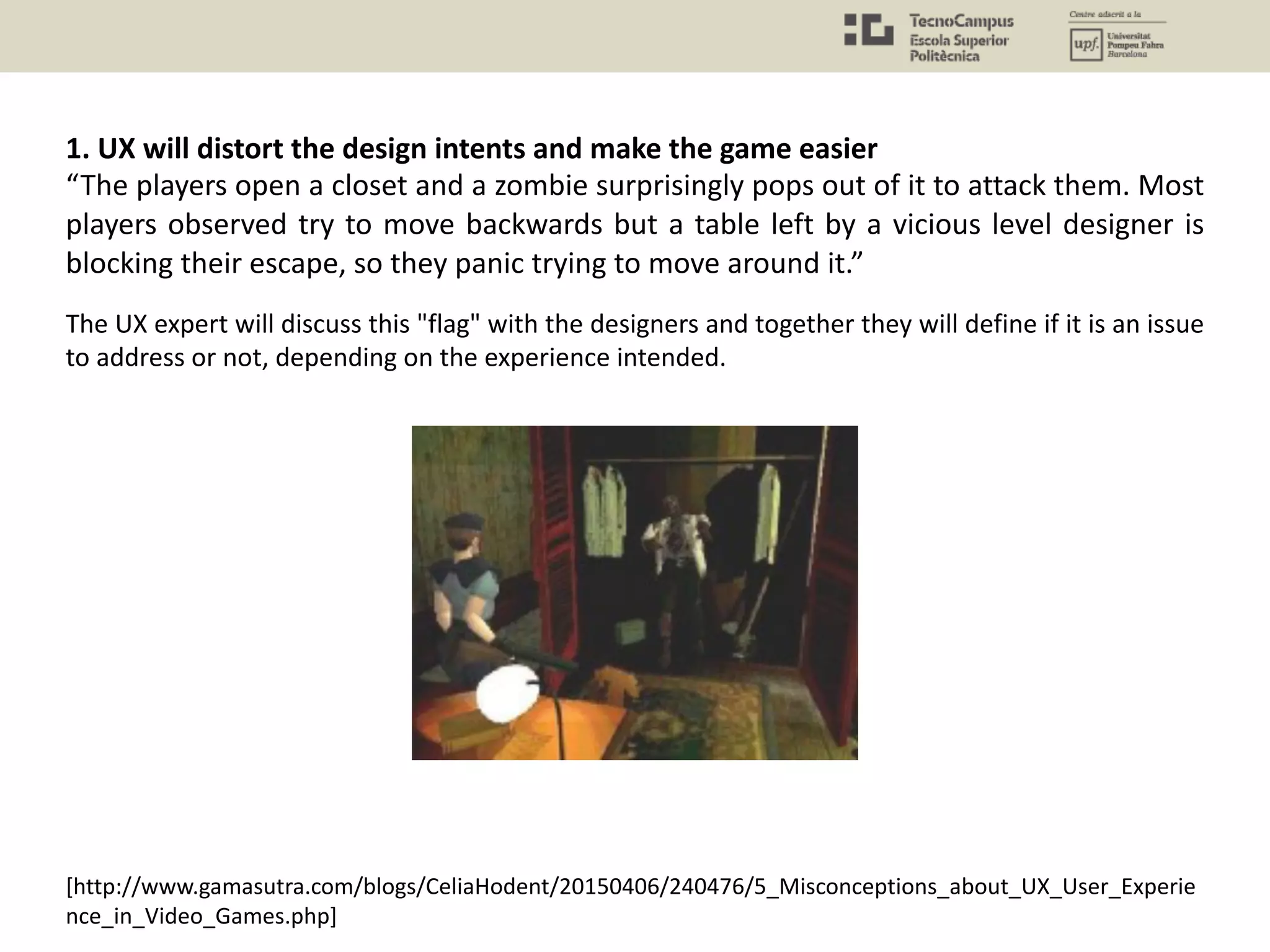 [http://www.gamasutra.com/blogs/CeliaHodent/20150406/240476/5_Misconceptions_about_UX_User_Experie
nce_in_Video_Games.php]
The UX expert will discuss this "flag" with the designers and together they will define if it is an issue
to address or not, depending on the experience intended.
1. UX will distort the design intents and make the game easier
“The players open a closet and a zombie surprisingly pops out of it to attack them. Most
players observed try to move backwards but a table left by a vicious level designer is
blocking their escape, so they panic trying to move around it.”
 