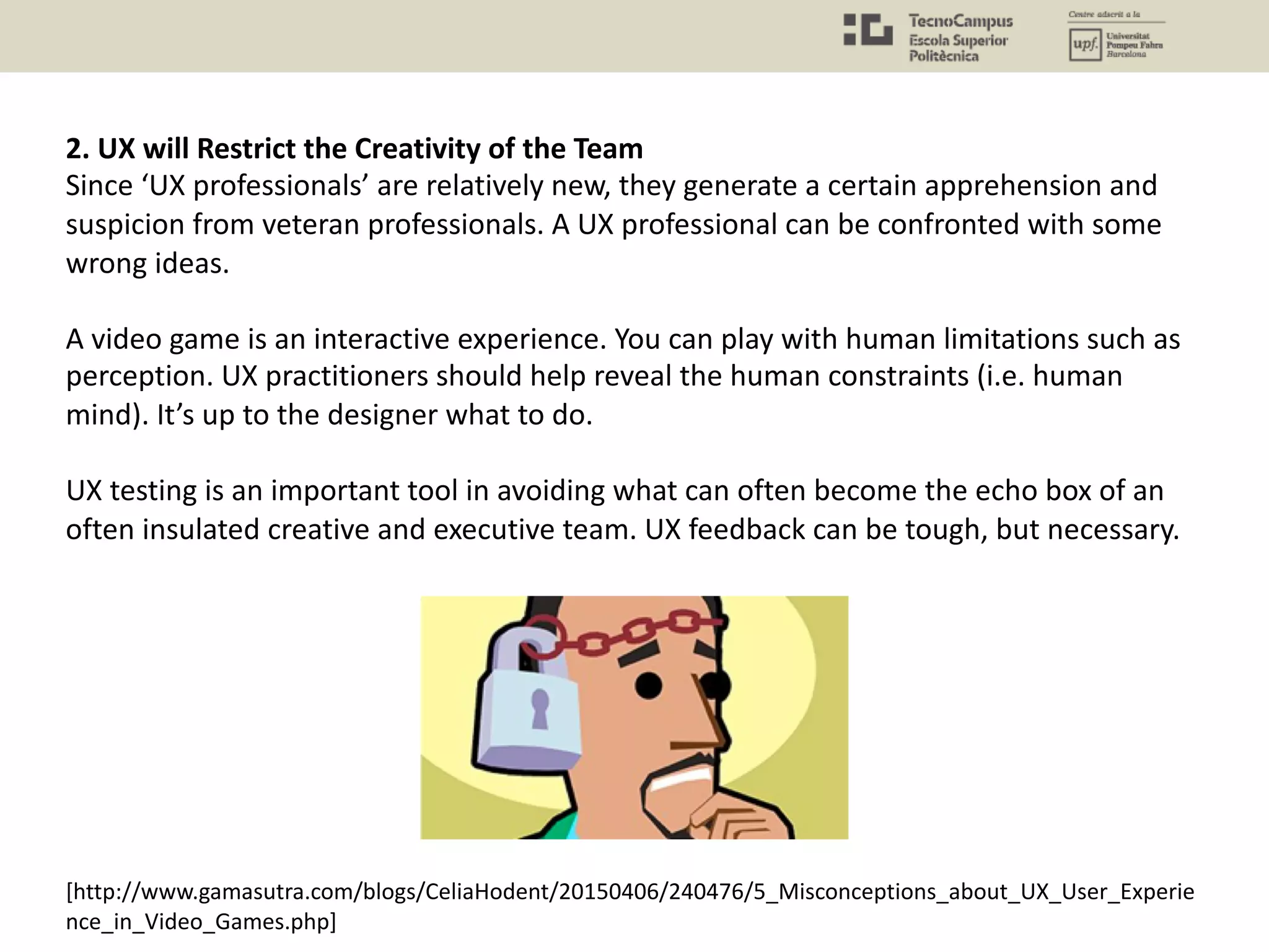 [http://www.gamasutra.com/blogs/CeliaHodent/20150406/240476/5_Misconceptions_about_UX_User_Experie
nce_in_Video_Games.php]
2. UX will Restrict the Creativity of the Team
Since ‘UX professionals’ are relatively new, they generate a certain apprehension and
suspicion from veteran professionals. A UX professional can be confronted with some
wrong ideas.
A video game is an interactive experience. You can play with human limitations such as
perception. UX practitioners should help reveal the human constraints (i.e. human
mind). It’s up to the designer what to do.
UX testing is an important tool in avoiding what can often become the echo box of an
often insulated creative and executive team. UX feedback can be tough, but necessary.
 
