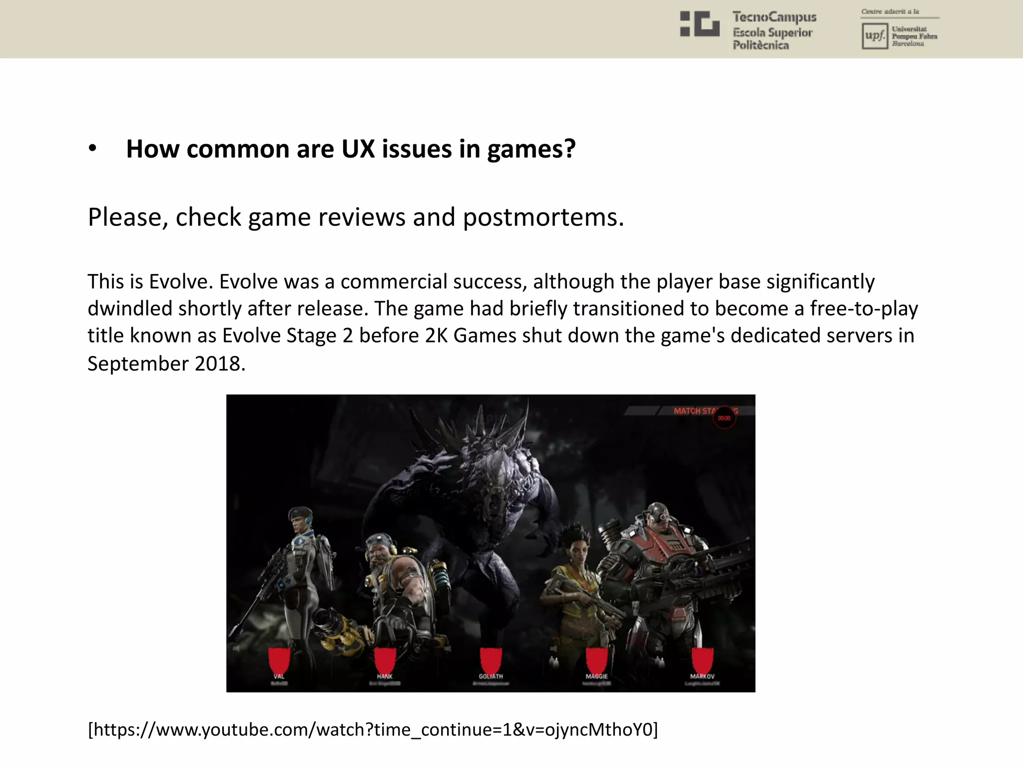 • How common are UX issues in games?
Please, check game reviews and postmortems.
This is Evolve. Evolve was a commercial success, although the player base significantly
dwindled shortly after release. The game had briefly transitioned to become a free-to-play
title known as Evolve Stage 2 before 2K Games shut down the game's dedicated servers in
September 2018.
[https://www.youtube.com/watch?time_continue=1&v=ojyncMthoY0]
 