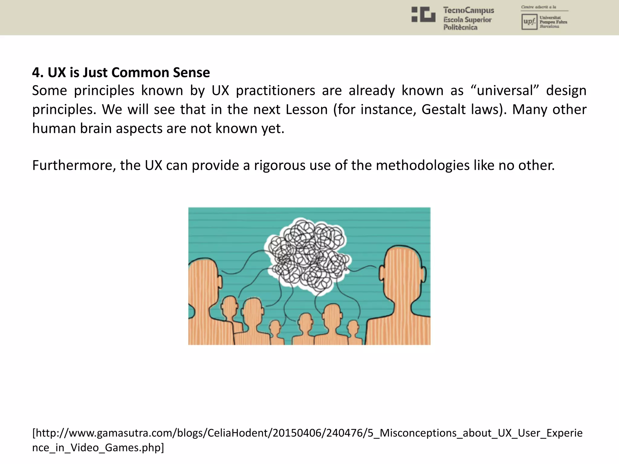 [http://www.gamasutra.com/blogs/CeliaHodent/20150406/240476/5_Misconceptions_about_UX_User_Experie
nce_in_Video_Games.php]
4. UX is Just Common Sense
Some principles known by UX practitioners are already known as “universal” design
principles. We will see that in the next Lesson (for instance, Gestalt laws). Many other
human brain aspects are not known yet.
Furthermore, the UX can provide a rigorous use of the methodologies like no other.
 