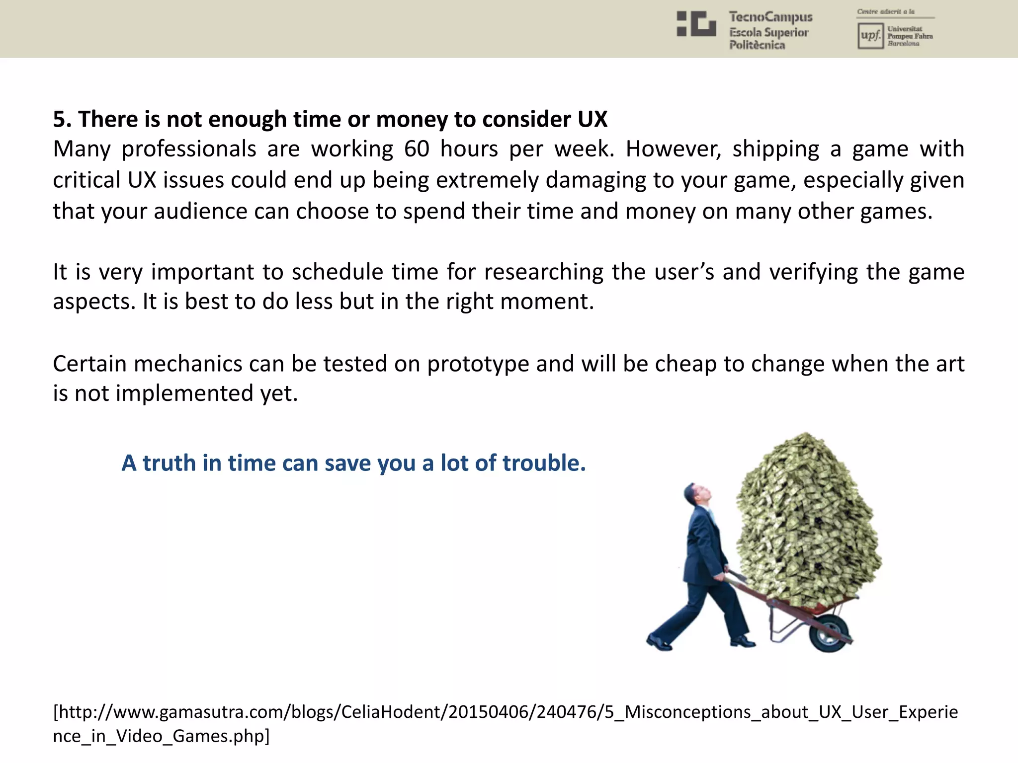 5. There is not enough time or money to consider UX
Many professionals are working 60 hours per week. However, shipping a game with
critical UX issues could end up being extremely damaging to your game, especially given
that your audience can choose to spend their time and money on many other games.
It is very important to schedule time for researching the user’s and verifying the game
aspects. It is best to do less but in the right moment.
Certain mechanics can be tested on prototype and will be cheap to change when the art
is not implemented yet.
A truth in time can save you a lot of trouble.
[http://www.gamasutra.com/blogs/CeliaHodent/20150406/240476/5_Misconceptions_about_UX_User_Experie
nce_in_Video_Games.php]
 