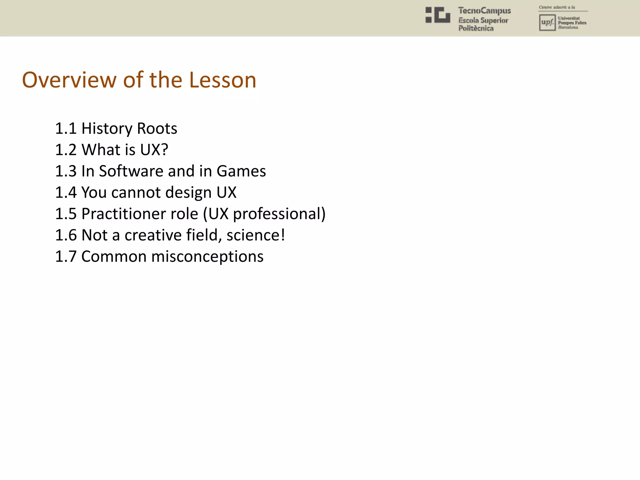 Overview of the Lesson
1.1 History Roots
1.2 What is UX?
1.3 In Software and in Games
1.4 You cannot design UX
1.5 Practitioner role (UX professional)
1.6 Not a creative field, science!
1.7 Common misconceptions
 