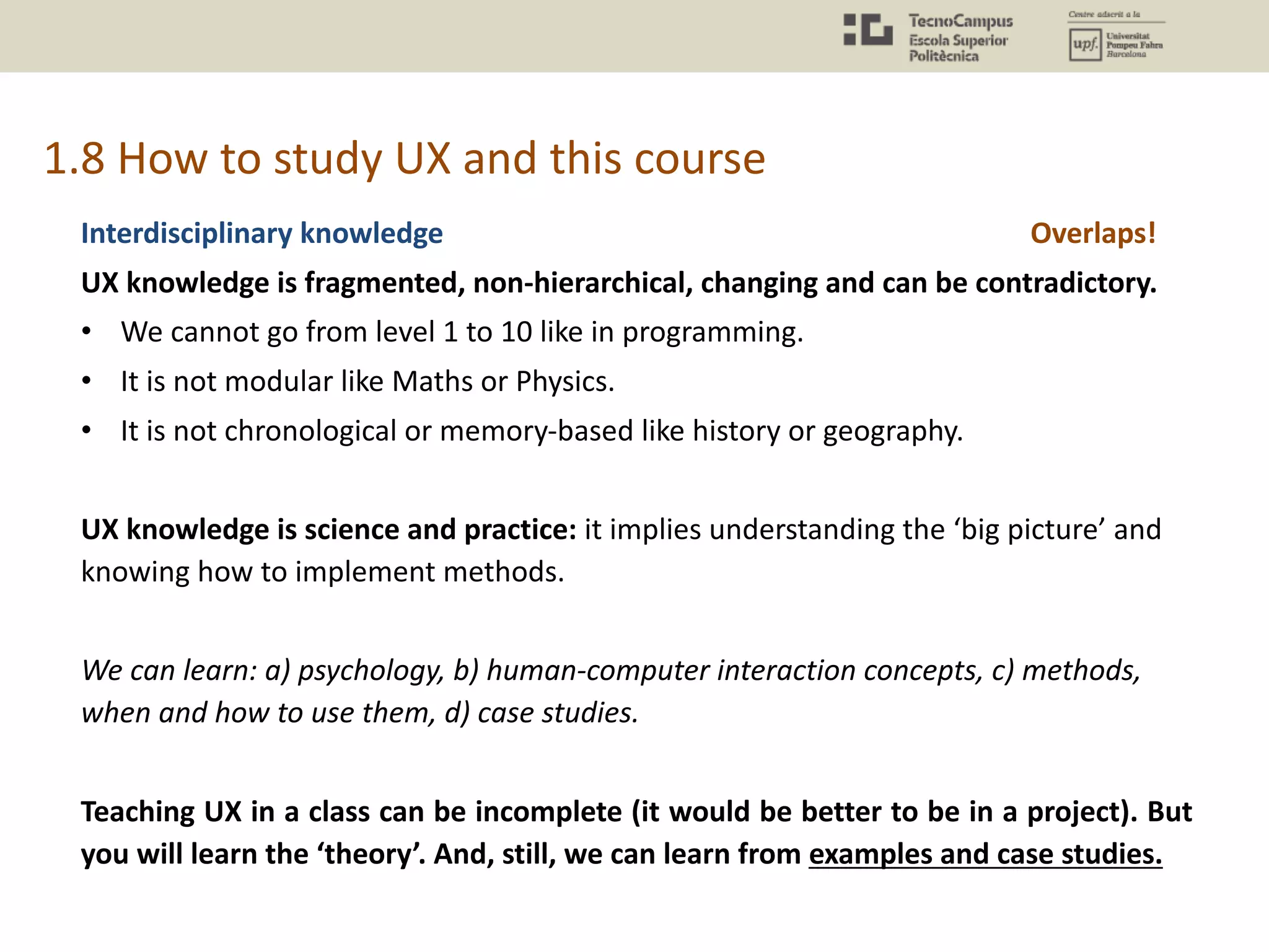 1.8 How to study UX and this course
Interdisciplinary knowledge
UX knowledge is fragmented, non-hierarchical, changing and can be contradictory.
• We cannot go from level 1 to 10 like in programming.
• It is not modular like Maths or Physics.
• It is not chronological or memory-based like history or geography.
UX knowledge is science and practice: it implies understanding the ‘big picture’ and
knowing how to implement methods.
We can learn: a) psychology, b) human-computer interaction concepts, c) methods,
when and how to use them, d) case studies.
Teaching UX in a class can be incomplete (it would be better to be in a project). But
you will learn the ‘theory’. And, still, we can learn from examples and case studies.
Overlaps!
 