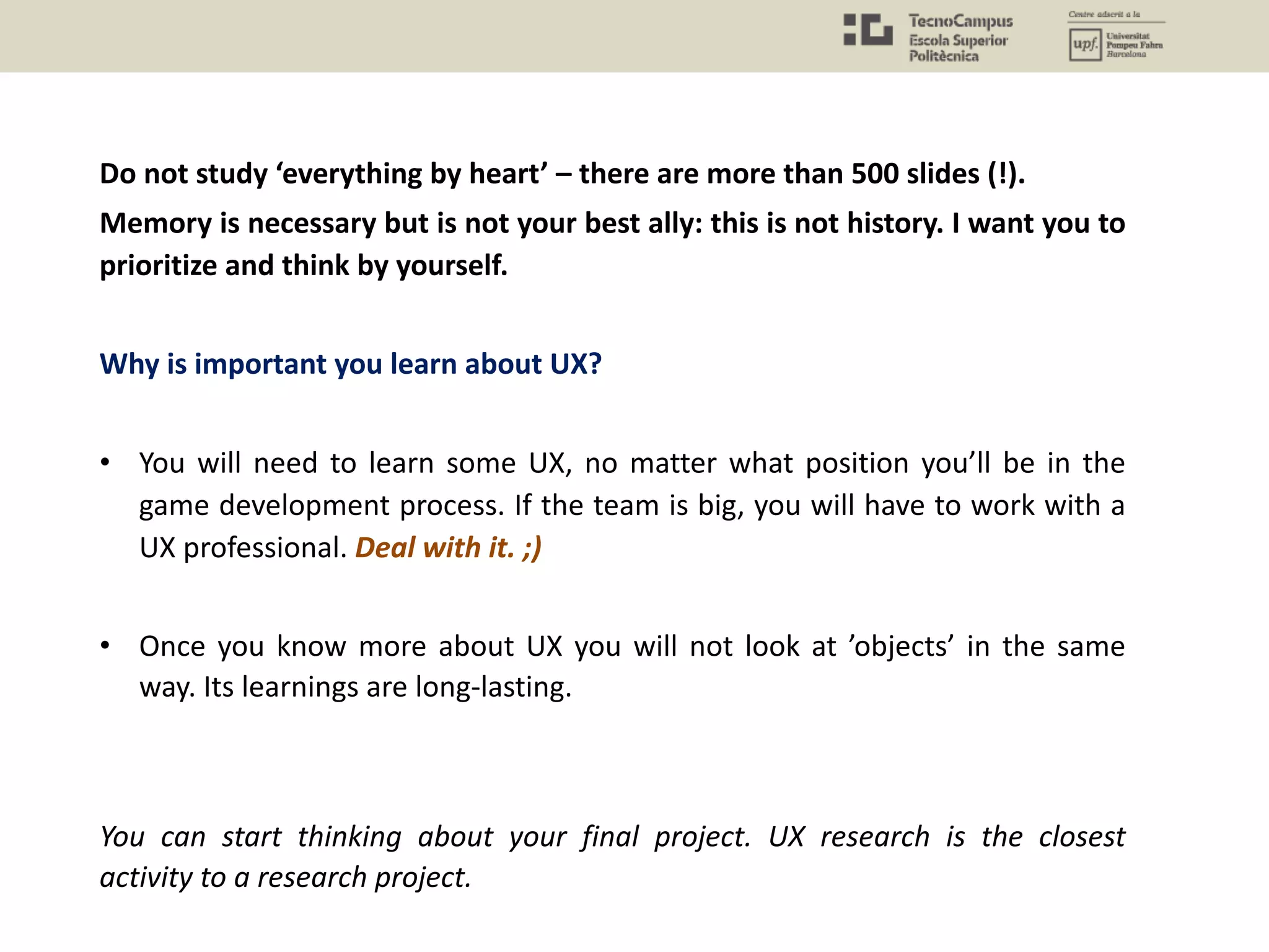 Do not study ‘everything by heart’ – there are more than 500 slides (!).
Memory is necessary but is not your best ally: this is not history. I want you to
prioritize and think by yourself.
Why is important you learn about UX?
• You will need to learn some UX, no matter what position you’ll be in the
game development process. If the team is big, you will have to work with a
UX professional. Deal with it. ;)
• Once you know more about UX you will not look at ’objects’ in the same
way. Its learnings are long-lasting.
You can start thinking about your final project. UX research is the closest
activity to a research project.
 