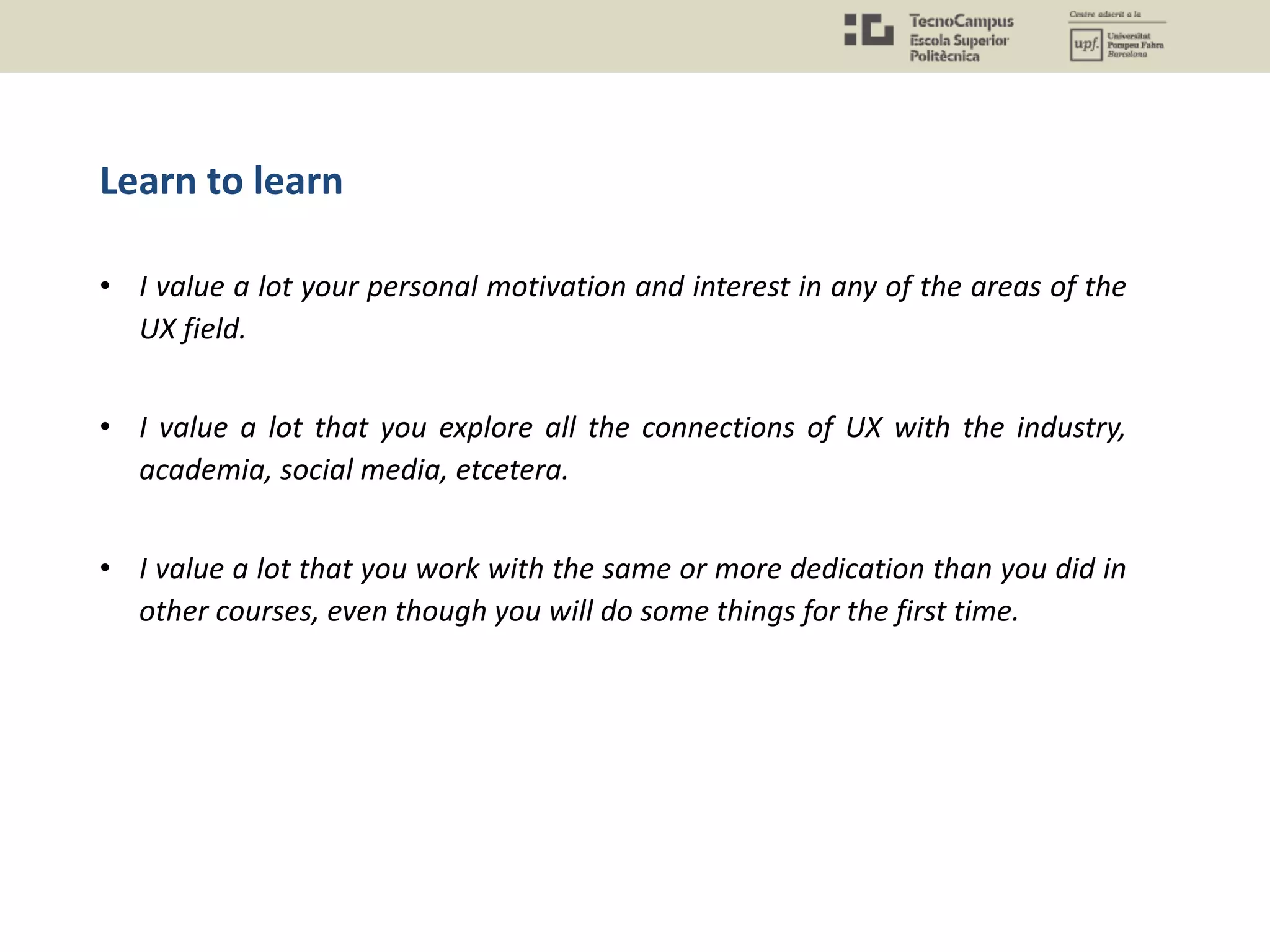 Learn to learn
• I value a lot your personal motivation and interest in any of the areas of the
UX field.
• I value a lot that you explore all the connections of UX with the industry,
academia, social media, etcetera.
• I value a lot that you work with the same or more dedication than you did in
other courses, even though you will do some things for the first time.
 