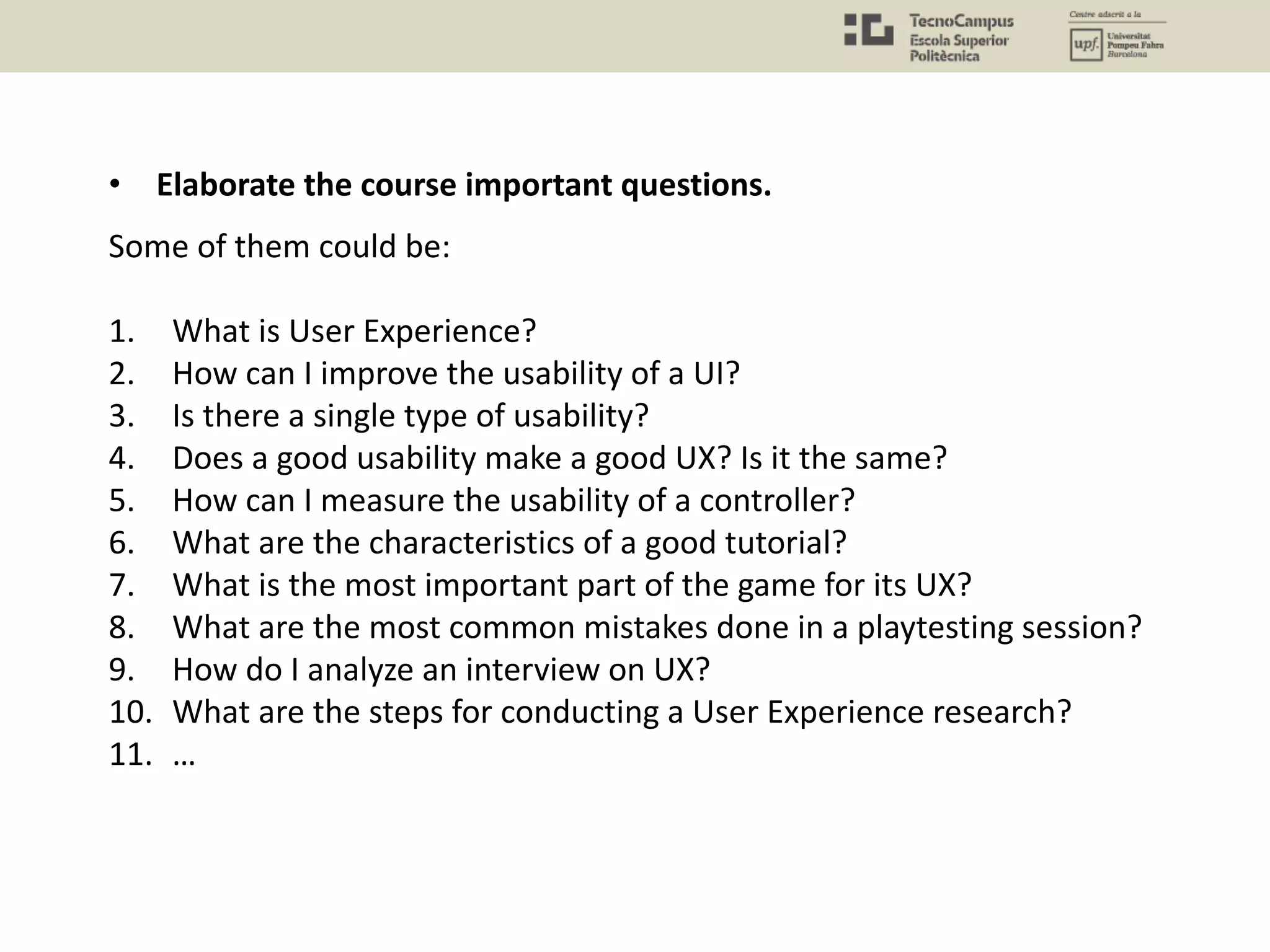 Some of them could be:
1. What is User Experience?
2. How can I improve the usability of a UI?
3. Is there a single type of usability?
4. Does a good usability make a good UX? Is it the same?
5. How can I measure the usability of a controller?
6. What are the characteristics of a good tutorial?
7. What is the most important part of the game for its UX?
8. What are the most common mistakes done in a playtesting session?
9. How do I analyze an interview on UX?
10. What are the steps for conducting a User Experience research?
11. …
• Elaborate the course important questions.
 