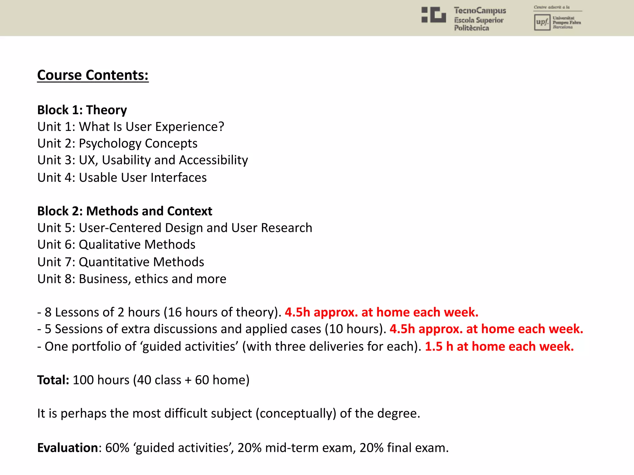 Course Contents:
Block 1: Theory
Unit 1: What Is User Experience?
Unit 2: Psychology Concepts
Unit 3: UX, Usability and Accessibility
Unit 4: Usable User Interfaces
Block 2: Methods and Context
Unit 5: User-Centered Design and User Research
Unit 6: Qualitative Methods
Unit 7: Quantitative Methods
Unit 8: Business, ethics and more
- 8 Lessons of 2 hours (16 hours of theory). 4.5h approx. at home each week.
- 5 Sessions of extra discussions and applied cases (10 hours). 4.5h approx. at home each week.
- One portfolio of ‘guided activities’ (with three deliveries for each). 1.5 h at home each week.
Total: 100 hours (40 class + 60 home)
It is perhaps the most difficult subject (conceptually) of the degree.
Evaluation: 60% ‘guided activities’, 20% mid-term exam, 20% final exam.
 