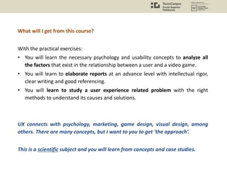 What will I get from this course?
With the practical exercises:
• You will learn the necessary psychology and usability concepts to analyze all
the factors that exist in the relationship between a user and a video game.
• You will learn to elaborate reports at an advance level with intellectual rigor,
clear writing and good referencing.
• You will learn to study a user experience related problem with the right
methods to understand its causes and solutions.
UX connects with psychology, marketing, game design, visual design, among
others. There are many concepts, but I want to you to get ‘the approach’.
This is a scientific subject and you will learn from concepts and case studies.
 