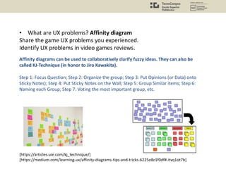 • What are UX problems? Affinity diagram
Share the game UX problems you experienced.
Identify UX problems in video games reviews.
Affinity diagrams can be used to collaboratively clarify fuzzy ideas. They can also be
called KJ-Technique (in honor to Jiro Kawakita).
Step 1: Focus Question; Step 2: Organize the group; Step 3: Put Opinions (or Data) onto
Sticky Notes); Step 4: Put Sticky Notes on the Wall; Step 5: Group Similar items; Step 6:
Naming each Group; Step 7: Voting the most important group, etc.
[https://articles.uie.com/kj_technique/]
[https://medium.com/learning-ux/affinity-diagrams-tips-and-tricks-6225e8c1f0df#.itvq1ot7b]
 