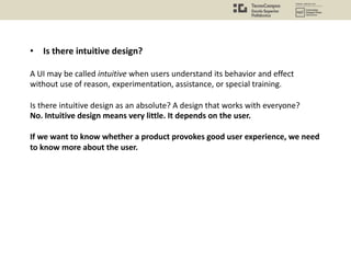 • Is there intuitive design?
A UI may be called intuitive when users understand its behavior and effect
without use of reason, experimentation, assistance, or special training.
Is there intuitive design as an absolute? A design that works with everyone?
No. Intuitive design means very little. It depends on the user.
If we want to know whether a product provokes good user experience, we need
to know more about the user.
 