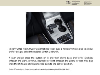 In early 2016 Fiat Chrysler automobiles recall over 1 million vehicles due to a new
shifter design, called the Rocker Switch Gearshift.
A user should press the button on it and then move back and forth (ratchets
through the park, reverse, neutral) for shift through the gears in that way. But
then the shifts are always returned back to the center position.
[https://uxdesign.cc/mental-models-in-ux-design-in-examples-f75b083cd487]
 
