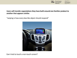 Users will transfer expectations they have built around one familiar product to
another that appears similar.
“swiping is how every box-like object should respond”
Ever tried to touch a non-touch screen?
 