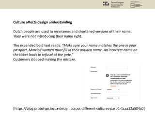 Culture affects design understanding
Dutch people are used to nicknames and shortened versions of their name.
They were not introducing their name right.
The expanded bold text reads: “Make sure your name matches the one in your
passport. Married women must fill in their maiden name. An incorrect name on
the ticket leads to refusal at the gate.”
Customers stopped making the mistake.
[https://blog.prototypr.io/ux-design-across-different-cultures-part-1-1caa12a504c0]
 