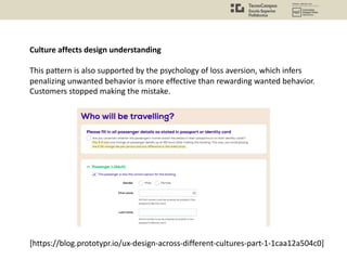 Culture affects design understanding
This pattern is also supported by the psychology of loss aversion, which infers
penalizing unwanted behavior is more effective than rewarding wanted behavior.
Customers stopped making the mistake.
[https://blog.prototypr.io/ux-design-across-different-cultures-part-1-1caa12a504c0]
 