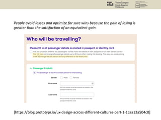 People avoid losses and optimize for sure wins because the pain of losing is
greater than the satisfaction of an equivalent gain.
[https://blog.prototypr.io/ux-design-across-different-cultures-part-1-1caa12a504c0]
 