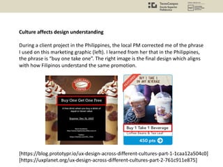 Culture affects design understanding
During a client project in the Philippines, the local PM corrected me of the phrase
I used on this marketing graphic (left). I learned from her that in the Philippines,
the phrase is “buy one take one”. The right image is the final design which aligns
with how Filipinos understand the same promotion.
[https://blog.prototypr.io/ux-design-across-different-cultures-part-1-1caa12a504c0]
[https://uxplanet.org/ux-design-across-different-cultures-part-2-761c911e875]
 