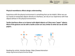 Physical resemblance affects design understanding
Experience with the physical environment is something that can be helpful. When we use
our hands to manipulate objects directly on interfaces, we rely on our experience with how
objects behave in the physical environment.
Tactile interfaces allow us to interact with digital objects as if they were “paper” objects.
Most of the gestures we do with a tactile screen are very similar to what we can do with
papers.
Reading the article: Intuitive Design. https://www.interaction-
design.org/literature/topics/intuitive-design
 