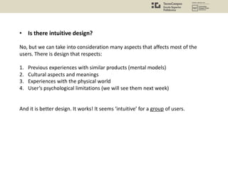 • Is there intuitive design?
No, but we can take into consideration many aspects that affects most of the
users. There is design that respects:
1. Previous experiences with similar products (mental models)
2. Cultural aspects and meanings
3. Experiences with the physical world
4. User’s psychological limitations (we will see them next week)
And it is better design. It works! It seems ‘intuitive’ for a group of users.
 