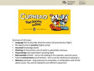 Summary of UX issues
• Language fails to describe what the action will precisely do (‘high’).
• No opportunity to practice (higher jump)
• Assumed knowledge (dash)
• Chaining of instructions, one of which is potentially unknown.
• Visual design sets expectation (jumping high)
• Bad example of dash – we’re not evading in this example, same for parry.
• Tutorial environment out of context – this is not the world you’re playing in.
• Memory overload – long sequence to remember, in combination with all the
above issues. You cannot repeat/try out different sequences!
 