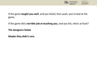 If the game taught you well, and you failed, then yeah, you’re bad at the
game.
If the game did a terrible job at teaching you, and you fail, who’s at fault?
The designers failed.
Maybe they didn’t care.
 
