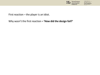 First reaction – the player is an idiot.
Why wasn’t the first reaction – ‘How did the design fail?’
 