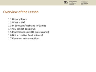 Overview of the Lesson
1.1 History Roots
1.2 What is UX?
1.3 In Software/Web and in Games
1.4 You cannot design UX
1.5 Practitioner role (UX professional)
1.6 Not a creative field, science!
1.7 Common misconceptions
 
