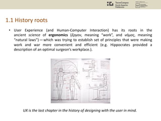 • User Experience (and Human-Computer Interaction) has its roots in the
ancient science of ergonomics (ἔργον, meaning “work”, and νόμος, meaning
“natural laws”)—which was trying to establish set of principles that were making
work and war more convenient and efficient (e.g. Hippocrates provided a
description of an optimal surgeon’s workplace.).
1.1 History roots
UX is the last chapter in the history of designing with the user in mind.
 
