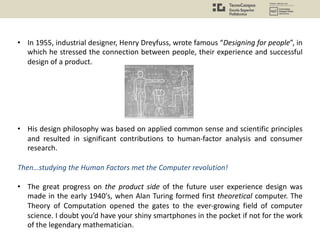 • In 1955, industrial designer, Henry Dreyfuss, wrote famous “Designing for people”, in
which he stressed the connection between people, their experience and successful
design of a product.
• His design philosophy was based on applied common sense and scientific principles
and resulted in significant contributions to human-factor analysis and consumer
research.
Then…studying the Human Factors met the Computer revolution!
• The great progress on the product side of the future user experience design was
made in the early 1940's, when Alan Turing formed first theoretical computer. The
Theory of Computation opened the gates to the ever-growing field of computer
science. I doubt you’d have your shiny smartphones in the pocket if not for the work
of the legendary mathematician.
 