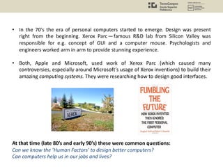 • In the 70's the era of personal computers started to emerge. Design was present
right from the beginning. Xerox Parc— famous R&D lab from Silicon Valley was
responsible for e.g. concept of GUI and a computer mouse. Psychologists and
engineers worked arm in arm to provide stunning experience.
• Both, Apple and Microsoft, used work of Xerox Parc (which caused many
controversies, especially around Microsoft’s usage of Xerox inventions) to build their
amazing computing systems. They were researching how to design good interfaces.
At that time (late 80’s and early 90’s) these were common questions:
Can we know the ’Human Factors’ to design better computers?
Can computers help us in our jobs and lives?
 