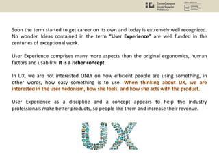 Soon the term started to get career on its own and today is extremely well recognized.
No wonder. Ideas contained in the term “User Experience” are well funded in the
centuries of exceptional work.
User Experience comprises many more aspects than the original ergonomics, human
factors and usability. It is a richer concept.
In UX, we are not interested ONLY on how efficient people are using something, in
other words, how easy something is to use. When thinking about UX, we are
interested in the user hedonism, how she feels, and how she acts with the product.
User Experience as a discipline and a concept appears to help the industry
professionals make better products, so people like them and increase their revenue.
 