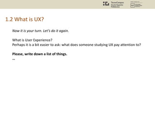 1.2 What is UX?
Now it is your turn. Let’s do it again.
What is User Experience?
Perhaps it is a bit easier to ask: what does someone studying UX pay attention to?
Please, write down a list of things.
…
 
