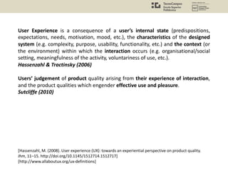 User Experience is a consequence of a user’s internal state (predispositions,
expectations, needs, motivation, mood, etc.), the characteristics of the designed
system (e.g. complexity, purpose, usability, functionality, etc.) and the context (or
the environment) within which the interaction occurs (e.g. organisational/social
setting, meaningfulness of the activity, voluntariness of use, etc.).
Hassenzahl & Tractinsky (2006)
Users’ judgement of product quality arising from their experience of interaction,
and the product qualities which engender effective use and pleasure.
Sutcliffe (2010)
[Hassenzahl, M. (2008). User experience (UX): towards an experiential perspective on product quality.
Ihm, 11–15. http://doi.org/10.1145/1512714.1512717]
[http://www.allaboutux.org/ux-definitions]
 